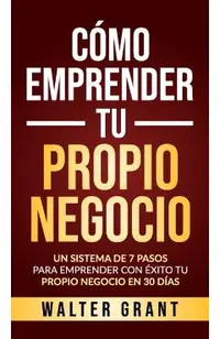 C�mo Emprender Tu Propio Negocio: Un Sistema De 7 Pasos Para Emprender Con �xito Tu Propio Negocio En 30 D�as
