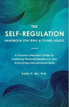 The Self-Regulation Handbook for Teens and Young Adults: A Trauma-Informed Guide to Fostering Personal Resilience and Enhancing Interpersonal Skills
