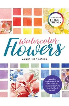 Contemporary Color Theory: Watercolor Flowers: A Modern Exploration of the Color Wheel and Watercolor to Create Beautiful Floral Artwork