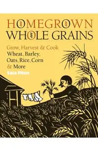 Homegrown Whole Grains: Grow, Harvest, and Cook Wheat, Barley, Oats, Rice, Corn and More