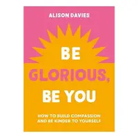 Be Glorious, Be You How to Build Compassion and Be Kinder to Yourself