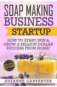 Soap Making Business Startup: How to Start, Run & Grow a Million Dollar Success From Home!