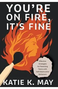 You're on Fire, It's Fine: Effective Strategies for Parenting Teens with Self-Destructive Behaviors