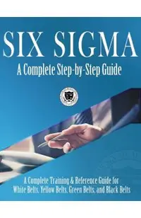 Six Sigma: A Complete Step-by-Step Guide: A Complete Training & Reference Guide for White Belts, Yellow Belts, Green Belts, and B