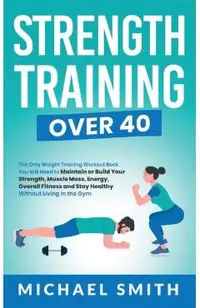 Strength Training Over 40: The Only Weight Training Workout Book You Will Need to Maintain or Build Your Strength, Muscle Mass, Energy, Overall F
