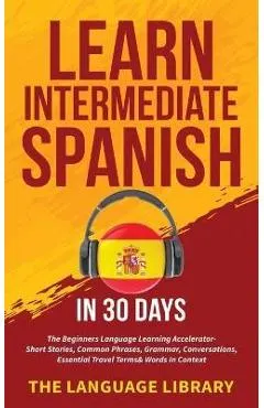 Learn Intermediate Spanish In 30 Days: The Beginners Language Learning Accelerator- Short Stories, Common Phrases, Grammar, Conversations, Essential T