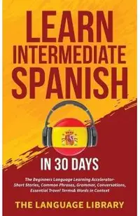 Learn Intermediate Spanish In 30 Days: The Beginners Language Learning Accelerator- Short Stories, Common Phrases, Grammar, Conversations, Essential T