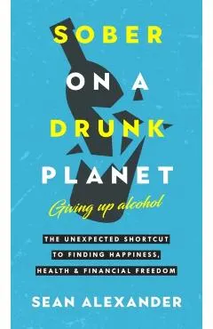 Sober On A Drunk Planet: The Unexpected Shortcut To Finding Happiness, Health And Financial Freedom