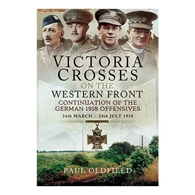 Victoria Crosses on the Western Front - Continuation of the German 1918 Offensives, Paul Oldfield