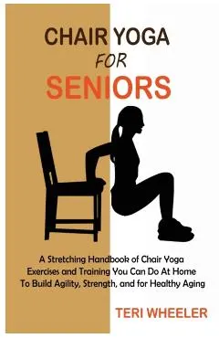 Chair Yoga for Seniors: A Stretching Handbook of Chair Yoga Exercises and Training You Can Do At Home To Build Agility, Strength, and for Heal