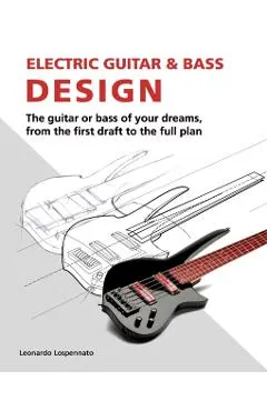 Electric Guitar and Bass Design: The guitar or bass of your dreams, from the first draft to the complete plan