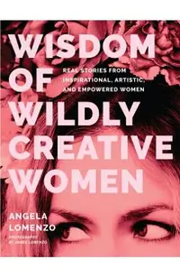 Wisdom of Wildly Creative Women: Real Stories from Inspirational, Artistic, and Empowered Women (True Life Stories, Beautiful Photography)
