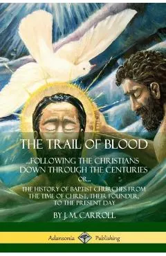 The Trail of Blood: ...Following the Christians Down Through the Centuries. or, or... The History of Baptist Churches from the Time of Chr