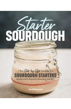 Starter Sourdough: The Step-By-Step Guide to Sourdough Starters, Baking Loaves, Baguettes, Pancakes, and More