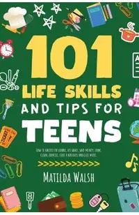 101 Life Skills and Tips for Teens - How to succeed in school, boost your self-confidence, set goals, save money, cook, clean, start a business and lo