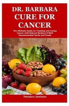 Dr. Barbara Cure for Cancer: The Ultimate Guide on Treating and Curing Cancer with Natural Barbara O'Neill Recommended Herbs and Foods