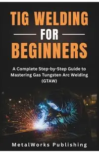 TIG Welding for Beginners: A Complete Step-by-Step Guide to Mastering Gas Tungsten Arc Welding (GTAW)