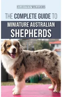 The Complete Guide to Miniature Australian Shepherds: Finding, Caring For, Training, Feeding, Socializing, and Loving Your New Mini Aussie Puppy