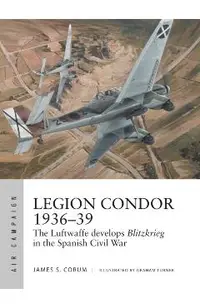 Legion Condor 1936-39: The Luftwaffe Develops Blitzkrieg in the Spanish Civil War