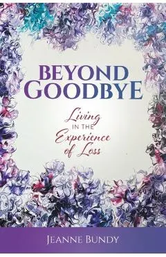Beyond Goodbye: Living in the Experience of Loss