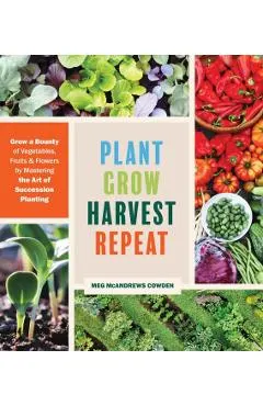 Plant Grow Harvest Repeat: Grow a Bounty of Vegetables, Fruits, and Flowers by Mastering the Art of Succession Planting