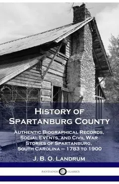 History of Spartanburg County: Authentic Biographical Records, Social Events, and Civil War Stories of Spartanburg, South Carolina - 1783 to 1900