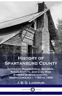 History of Spartanburg County: Authentic Biographical Records, Social Events, and Civil War Stories of Spartanburg, South Carolina - 1783 to 1900