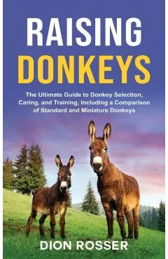 Raising Donkeys: The Ultimate Guide to Donkey Selection, Caring, and Training, Including a Comparison of Standard and Miniature Donkeys