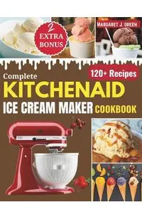 Complete KitchenAid Ice Cream Maker Cookbook: Delicious Homemade Frozen Delights with Varieties of Ice Creams, Yogurts, Sorbets, Gelatos and More