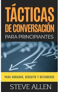 T�cticas de Conversaci�n Para Principiantes Para Agradar, Discutir Y Defenderse: C�mo Iniciar Una Conversaci�n, Agradar, Argumentar Y Defenderse