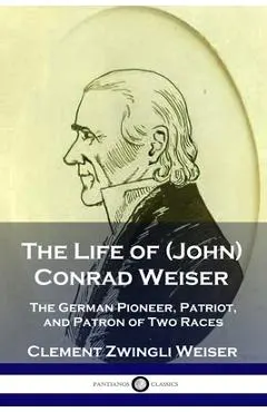 The Life of (John) Conrad Weiser: The German Pioneer, Patriot, and Patron of Two Races