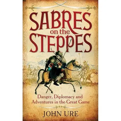 Sabres on the Steppes: Danger, Diplomacy and Adventure in the Great Game, John Ure