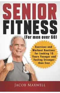 Senior Fitness (for Men Over 60): Exercises and Workout Routines for Looking 10 Years Younger and Feeling Stronger Than Ever