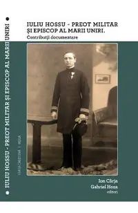 Iuliu Hossu - Preot militar si Episcop al Marii Uniri. Contributii documentare
