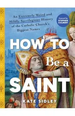 How to Be a Saint: An Extremely Weird and Mildly Sacrilegious History of the Catholic Church's Biggest Names