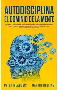 Autodisciplina El Dominio de la Mente: Los Pasos y Habitos Practicos Que Necesitara Para Controlar Su Mente, Aumentar Su Fuerza De Voluntad, Detener L