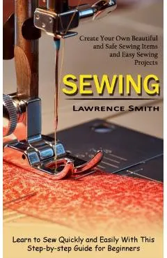 Sewing: Create Your Own Beautiful and Safe Sewing Items and Easy Sewing Projects (Learn to Sew Quickly and Easily With This St