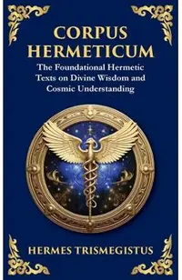 Corpus Hermeticum: Ancient Wisdom on the Divine, the Cosmos, and the Soul