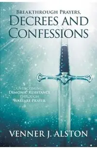 Breakthrough Prayers Decrees and Confessions: Overcoming Demonic Resistance Through Warfare Prayer
