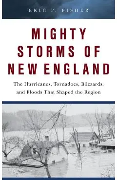 Mighty Storms of New England: The Hurricanes, Tornadoes, Blizzards, and Floods That Shaped the Region