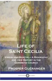 Life of Saint Cecilia, Virgin and Martyr: A Biography and Her History in the Christian Church
