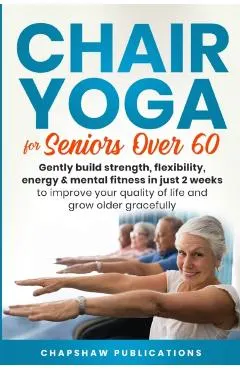 Chair Yoga For Seniors Over 60: Gently Build Strength, Flexibility, Energy, & Mental Fitness In Just 2 Weeks To Improve Your Quality Of Life And Grow