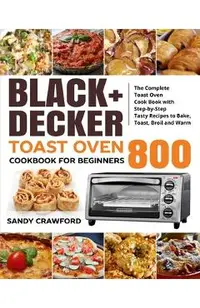 BLACK+DECKER Toast Oven Cookbook for Beginners 800: The Complete Toast Oven Cook Book with Step-by-Step Tasty Recipes to Bake, Toast, Broil and Warm