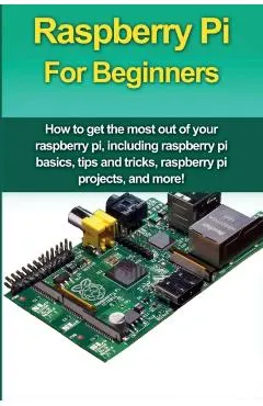 Raspberry Pi For Beginners: How to get the most out of your raspberry pi, including raspberry pi basics, tips and tricks, raspberry pi projects, a