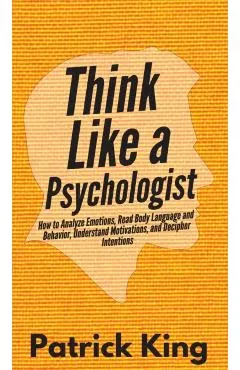 Think Like a Psychologist: How to Analyze Emotions, Read Body Language and Behavior, Understand Motivations, and Decipher Intentions