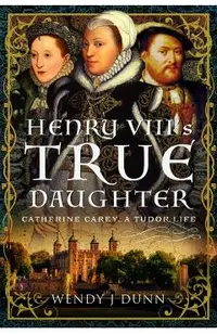Henry VIII's True Daughter: Catherine Carey, a Tudor Life
