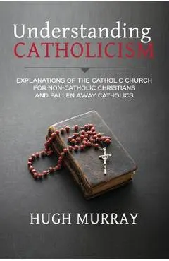 Understanding Catholicism: Explanations of the Catholic Church for Non-Catholic Christians and Fallen Away Catholics