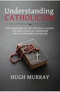 Understanding Catholicism: Explanations of the Catholic Church for Non-Catholic Christians and Fallen Away Catholics