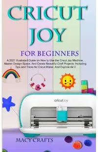 Cricut Joy for Beginners: A 2021 Illustrated Guide on How to Use the Cricut Joy Machine, Master Design Space, And Create Beautiful Craft Project