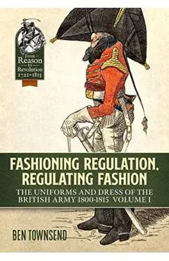 Fashioning Regulation, Regulating Fashion: The Uniforms and Dress of the British Army 1800-1815: Volume I